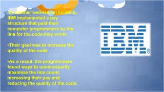 •In another well-known incident,
IBM implemented a pay
structure that paid their
computer programmers by the
line for the code they wrote
•Their goal was to increase the
quality of the code
•As a result, the programmers
found ways to unnecessarily
maximize the line count,
increasing their pay and
reducing the quality of the code
 