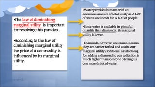 •The law of diminishing
marginal utility is important
for resolving this paradox .
•According to the law of
diminishing marginal utility
the price of a commodity is
influenced by its marginal
utility.
•Water provides humans with an
enormous amount of total utility as A LOT
of wants and needs for A LOT of people
•Since water is available in plentiful
quantity than diamonds , its marginal
utility is lower.
•Diamonds, however, are scarce. Because
they are harder to find and attain, our
marginal utility (additional satisfaction),
for adding a diamond to our collection is
much higher than someone offering us
one more drink of water.
 