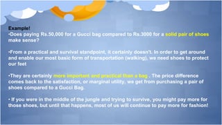 Example!
•Does paying Rs.50,000 for a Gucci bag compared to Rs.3000 for a solid pair of shoes
make sense?
•From a practical and survival standpoint, it certainly doesn't. In order to get around
and enable our most basic form of transportation (walking), we need shoes to protect
our feet
•They are certainly more important and practical than a bag . The price difference
comes back to the satisfaction, or marginal utility, we get from purchasing a pair of
shoes compared to a Gucci Bag.
• If you were in the middle of the jungle and trying to survive, you might pay more for
those shoes, but until that happens, most of us will continue to pay more for fashion!
 