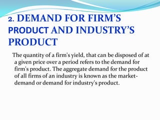 DEMAND FOR FIRM’S
PRODUCT AND INDUSTRY’S
PRODUCT
2.

The quantity of a firm's yield, that can be disposed of at
a given price over a period refers to the demand for
firm's product. The aggregate demand for the product
of all firms of an industry is known as the marketdemand or demand for industry's product.

 
