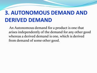 3. AUTONOMOUS DEMAND AND
DERIVED DEMAND
An Autonomous demand for a product is one that
arises independently of the demand for any other good
whereas a derived demand is one, which is derived
from demand of some other good.

 