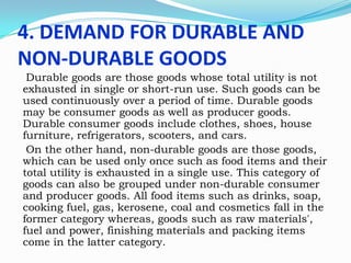 4. DEMAND FOR DURABLE AND
NON-DURABLE GOODS
Durable goods are those goods whose total utility is not
exhausted in single or short-run use. Such goods can be
used continuously over a period of time. Durable goods
may be consumer goods as well as producer goods.
Durable consumer goods include clothes, shoes, house
furniture, refrigerators, scooters, and cars.
On the other hand, non-durable goods are those goods,
which can be used only once such as food items and their
total utility is exhausted in a single use. This category of
goods can also be grouped under non-durable consumer
and producer goods. All food items such as drinks, soap,
cooking fuel, gas, kerosene, coal and cosmetics fall in the
former category whereas, goods such as raw materials',
fuel and power, finishing materials and packing items
come in the latter category.

 