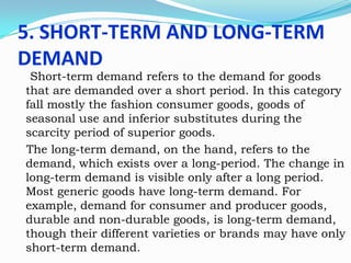 5. SHORT-TERM AND LONG-TERM
DEMAND

Short-term demand refers to the demand for goods
that are demanded over a short period. In this category
fall mostly the fashion consumer goods, goods of
seasonal use and inferior substitutes during the
scarcity period of superior goods.
The long-term demand, on the hand, refers to the
demand, which exists over a long-period. The change in
long-term demand is visible only after a long period.
Most generic goods have long-term demand. For
example, demand for consumer and producer goods,
durable and non-durable goods, is long-term demand,
though their different varieties or brands may have only
short-term demand.

 
