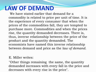 LAW OF DEMAND

We have stated earlier that demand for a
commodity is related to price per unit of time. It is
the experience of every consumer that when the
prices of the commodities fall, they are tempted to
purchase more. Commodities and when the prices
rise, the quantity demanded decreases. There is,
thus, inverse relationship between the price of the
product and the quantity demanded. The
economists have named this inverse relationship
between demand and price as the law of demand.

E. Miller writes:
"Other things remaining the same, the quantity
demanded increases with every fall in the price and
decreases with every rise in the price".

 