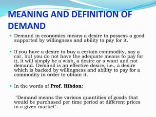 MEANING AND DEFINITION OF
DEMAND
 Demand in economics means a desire to possess a good

supported by willingness and ability to pay for it.

 If you have a desire to buy a certain commodity, say a

car, but you do not have the adequate means to pay for
it, it will simply be a wish, a desire or a want and not
demand. Demand is an effective desire, i.e., a desire
which is backed by willingness and ability to pay for a
commodity in order to obtain it.

 In the words of Prof. Hibdon:

"Demand means the various quantities of goods that
would be purchased per time period at different prices
in a given market".

 