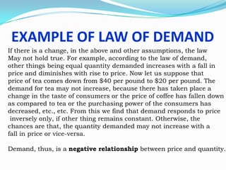 EXAMPLE OF LAW OF DEMAND
If there is a change, in the above and other assumptions, the law
May not hold true. For example, according to the law of demand,
other things being equal quantity demanded increases with a fall in
price and diminishes with rise to price. Now let us suppose that
price of tea comes down from $40 per pound to $20 per pound. The
demand for tea may not increase, because there has taken place a
change in the taste of consumers or the price of coffee has fallen down
as compared to tea or the purchasing power of the consumers has
decreased, etc., etc. From this we find that demand responds to price
inversely only, if other thing remains constant. Otherwise, the
chances are that, the quantity demanded may not increase with a
fall in price or vice-versa.
Demand, thus, is a negative relationship between price and quantity.

 