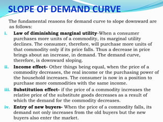 SLOPE OF DEMAND CURVE
The fundamental reasons for demand curve to slope downward are
as follows:
i. Law of diminishing marginal utility-When a consumer
purchases more units of a commodity, its marginal utility
declines. The consumer, therefore, will purchase more units of
that commodity only if its price falls. Thus a decrease in price
brings about an increase, in demand. The demand curve,
therefore, is downward sloping.
ii. Income effect- Other things being equal, when the price of a
commodity decreases, the real income or the purchasing power of
the household increases. The consumer is now in a position to
purchase more commodities with the same income.
iii. Substitution effect- if the price of a commodity increases the
relative price of the substitute goods decreases as a result of
which the demand for the commodity decreases.
iv. Entry of new buyers- When the price of a commodity falls, its
demand not only increases from the old buyers but the new
buyers also enter the market.

 