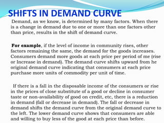 SHIFTS IN DEMAND CURVE

Demand, as we know, is determined by many factors. When there
is a change in demand due to one or more than one factors other
than price, results in the shift of demand curve.
For example, if the level of income in community rises, other
factors remaining the same, the demand for the goods increases.
Consumers demand more goods at each price per period of me (rise
or Increase in demand). The demand curve shifts upward from he
original demand curve indicating that consumers at each price
purchase more units of commodity per unit of time.
If there is a fall in the disposable income of the consumers or rise
in the prices of close substitute of a good or decline in consumer
taste or non-availability of good on credit, etc, there is a reduction
in demand (fall or decrease in demand). The fall or decrease in
demand shifts the demand curve from the original demand curve to
the left. The lower demand curve shows that consumers are able
and willing to buy less of the good at each price than before.

 