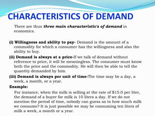 CHARACTERISTICS OF DEMAND
There are thus three main characteristic's of demand in
economics.
(i) Willingness and ability to pay- Demand is the amount of a
commodity for which a consumer has the willingness and also the
ability to buy.
(ii) Demand is always at a price-If we talk of demand without
reference to price, it will be meaningless. The consumer must know
both the price and the commodity. He will then be able to tell the
quantity demanded by him.
(iii) Demand is always per unit of time-The time may be a day, a
week, a month, or a year.
Example:
For instance, when the milk is selling at the rate of $15.0 per liter,
the demand of a buyer for milk is 10 liters a day. If we do not
mention the period of time, nobody can guess as to how much milk
we consume? It is just possible we may be consuming ten liters of
milk a week, a month or a year.

 