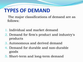 TYPES OF DEMAND
The major classifications of demand are as
follows:
1. Individual and market demand
2. Demand for firm's product and industry's
products
3. Autonomous and derived demand
4. Demand for durable and non-durable
goods
5. Short-term and long-term demand

 