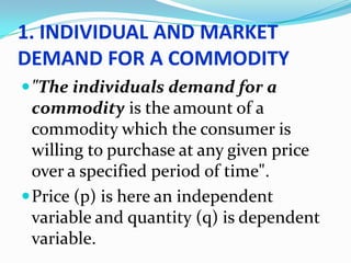 1. INDIVIDUAL AND MARKET
DEMAND FOR A COMMODITY
 "The individuals demand for a

commodity is the amount of a
commodity which the consumer is
willing to purchase at any given price
over a specified period of time".
 Price (p) is here an independent
variable and quantity (q) is dependent
variable.

 