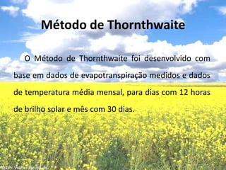 Método de ThornthwaiteO Método de Thornthwaite foi desenvolvido com base em dados de evapotranspiração medidos e dados de temperatura média mensal, para dias com 12 horas de brilho solar e mês com 30 dias.