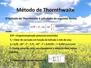 Método de ThornthwaiteO método de Thorntwaite é calculado da seguinte forma:Onde:        ETP = Evapotranspiração potencial (mm/mês)Fc= Fator de correção em função da latitude e mês do ano;        a = 6,75 . 10-7 . I3 – 7,71 . 10-5 . I2 + 0,01791 . I + 0,492 (mm/mês)        I = índice anual de calor, correspondente a soma de doze índices mensais;        T =Temperatura média mensal (oC)