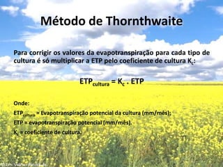 Para corrigir os valores da evapotranspiração para cada tipo de cultura é só multiplicar a ETP pelo coeficiente de cultura Kc:    ETPcultura = Kc . ETPOnde:ETPcultura = Evapotranspiração potencial da cultura (mm/mês);ETP = evapotranspiração potencial (mm/mês).Kc = coeficiente de cultura.Método de Thornthwaite