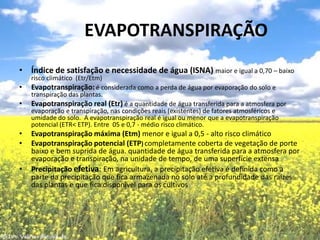 	EVAPOTRANSPIRAÇÃOÍndice de satisfação e necessidade de água (ISNA) maior e igual a 0,70 – baixo risco climático  (Etr/Etm)Evapotranspiração:é considerada como a perda de água por evaporação do solo e transpiração das plantas.Evapotranspiração real (Etr)é a quantidade de água transferida para a atmosfera por evaporação e transpiração, nas condições reais (existentes) de fatores atmosféricos e umidade do solo.  A evapotranspiração real é igual ou menor que a evapotranspiração potencial (ETR< ETP). Entre  05 e 0,7 - médio risco climático. Evapotranspiração máxima (Etm) menor e igual a 0,5 - alto risco climáticoEvapotranspiração potencial (ETP)completamente coberta de vegetação de porte baixo e bem suprida de água. quantidade de água transferida para a atmosfera por evaporação e transpiração, na unidade de tempo, de uma superfície extensa Precipitação efetiva: Em agricultura, a precipitação efetiva é definida como a parte da precipitação que fica armazenada no solo até a profundidade das raízes das plantas e que fica disponível para os cultivos