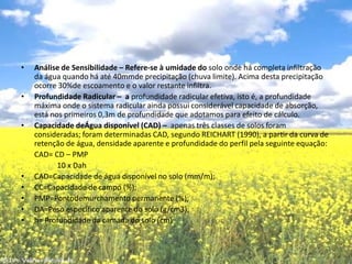 Análise de Sensibilidade – Refere-se à umidade do solo onde há completa infiltração da água quando há até 40mmde precipitação (chuva limite). Acima desta precipitação ocorre 30%de escoamento e o valor restante infiltra.Profundidade Radicular –  a profundidade radicular efetiva, isto é, a profundidade máxima onde o sistema radicular ainda possui considerável capacidade de absorção, está nos primeiros 0,3m de profundidade que adotamos para efeito de cálculo.Capacidade deÁgua disponível (CAD) –  apenas três classes de solos foram consideradas; foram determinadas CAD, segundo REICHART (1990), a partir da curva de retenção de água, densidade aparente e profundidade do perfil pela seguinte equação:        CAD= CD – PMP                   10 x DahCAD=Capacidade de água disponível no solo (mm/m); CC=Capacidade de campo (%); PMP=Pontodemurchamento permanente (%); DA=Peso específico aparente do solo (g/cm3); h= Profundidade da camada do solo (cm)