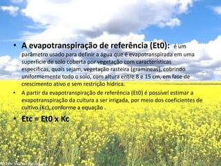 A evapotranspiração de referência (Et0):  é um parâmetro usado para definir a água que é evapotranspirada em uma superfície de solo coberta por vegetação com características específicas, quais sejam, vegetação rasteira (gramíneas), cobrindo uniformemente todo o solo, com altura entre 8 e 15 cm, em fase de crescimento ativo e sem restrição hídrica.A partir da evapotranspiração de referência (Et0) é possível estimar a evapotranspiração da cultura a ser irrigada, por meio dos coeficientes de cultivo (Kc), conforme a equação .Etc = Et0 x Kc