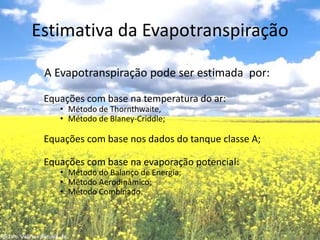 Estimativa da Evapotranspiração         A Evapotranspiração pode ser estimada  por:Equações com base na temperatura do ar:Método de Thornthwaite, Método de Blaney-Criddle;Equações com base nos dados do tanque classe A;Equações com base na evaporação potencial:Método do Balanço de Energia;Método Aerodinâmico;Método Combinado.
