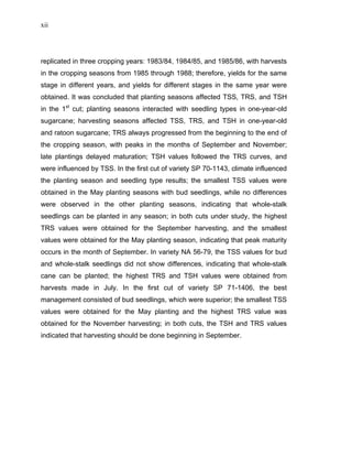 xii
replicated in three cropping years: 1983/84, 1984/85, and 1985/86, with harvests
in the cropping seasons from 1985 through 1988; therefore, yields for the same
stage in different years, and yields for different stages in the same year were
obtained. It was concluded that planting seasons affected TSS, TRS, and TSH
in the 1st
cut; planting seasons interacted with seedling types in one-year-old
sugarcane; harvesting seasons affected TSS, TRS, and TSH in one-year-old
and ratoon sugarcane; TRS always progressed from the beginning to the end of
the cropping season, with peaks in the months of September and November;
late plantings delayed maturation; TSH values followed the TRS curves, and
were influenced by TSS. In the first cut of variety SP 70-1143, climate influenced
the planting season and seedling type results; the smallest TSS values were
obtained in the May planting seasons with bud seedlings, while no differences
were observed in the other planting seasons, indicating that whole-stalk
seedlings can be planted in any season; in both cuts under study, the highest
TRS values were obtained for the September harvesting, and the smallest
values were obtained for the May planting season, indicating that peak maturity
occurs in the month of September. In variety NA 56-79, the TSS values for bud
and whole-stalk seedlings did not show differences, indicating that whole-stalk
cane can be planted; the highest TRS and TSH values were obtained from
harvests made in July. In the first cut of variety SP 71-1406, the best
management consisted of bud seedlings, which were superior; the smallest TSS
values were obtained for the May planting and the highest TRS value was
obtained for the November harvesting; in both cuts, the TSH and TRS values
indicated that harvesting should be done beginning in September.
 