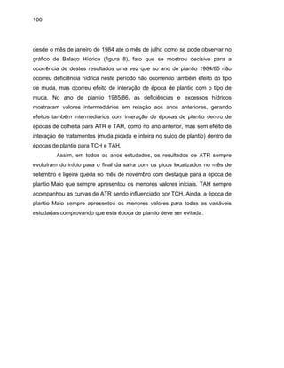 100
des
ráfico de Ba decisivo para a
corrência de destes resultados uma vez que no ano de plantio 1984/85 não
correu deficiência hídrica neste período não ocorrendo também efeito do tipo
de muda, mas ocorreu efeito de interação de época de plantio com o tipo de
muda. No ano de plantio 1985/86, as deficiências e excessos hídricos
mostraram valores intermediários em relação aos anos anteriores, gerando
efeitos também intermediários com interação de épocas de plantio dentro de
épocas de colheita para ATR e TAH, como no ano anterior, mas sem efeito de
interação de tratamentos (muda picada e inteira no sulco de plantio) dentro de
épocas de plantio para TCH e TAH.
Assim, em todos os anos estudados, os resultados de ATR sempre
evoluíram do início para o final da safra com os picos localizados no mês de
setembro e ligeira queda no mês de novembro com destaque para a época de
plantio Maio que sempre apresentou os menores valores iniciais. TAH sempre
acompanhou as curvas de ATR sendo influenciado por TCH. Ainda, a época de
plan s
studadas comprovando que esta época de plantio deve ser evitada.
de o mês de janeiro de 1984 até o mês de julho como se pode observar no
laço Hídrico (figura 8), fato que se mostroug
o
o
tio Maio sempre apresentou os menores valores para todas as variávei
e
 