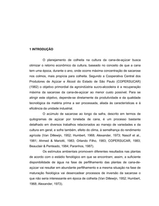 1 INTRODUÇÃO
O planejamento de colheita na cultura da cana-de-açúcar busca
otimizar o retorno econômico da cultura, baseado no conceito de que a cana
tem uma época, durante o ano, onde ocorre máxima concentração de sacarose
nos colmos, mais propícia para colheita. Segundo a Cooperativa Central dos
Produtores de Açúcar e Álcool do Estado de São Paulo (COPERSUCAR)
(1982) o objetivo primordial da agroindústria sucro-alcooleira é a recuperação
máxima da sacarose da cana-de-açúcar ao menor custo possível. Para se
atingir este objetivo, depende-se diretamente da produtividade e da qualidade
tecnológica da matéria prima a ser processada, aliada às características e à
eficiência da unidade industrial.
O acúmulo de sacarose ao longo da safra, descrito em termos de
quilogramas de açúcar por tonelada de cana, é um processo bastante
detalhado em diversos trabalhos relacionados ao manejo de variedades e da
cultura em geral, e sofre também, efeito do clima, à semelhança do rendimento
agrícola (Van Dillewijn, 1952; Humbert, 1968; Alexander, 1973; Nascif et al.,
1981; Ahmed & Mariotti, 1983; Orlando Filho, 1983; COPERSUCAR, 1983;
Beauclair & Penteado, 1984; Paranhos, 1987).
Os estímulos ambientais promovem diferentes resultados nas plantas
de acordo com o estádio fenológico em que se encontram; assim, a suficiente
disponibilidade de água na fase de perfilhamento das plantas de cana-de-
açúcar vai resultar em abundante perfilhamento e a mesma situação na fase de
maturação fisiológica vai desencadear processos de inversão da sacarose o
que não seria interessante em época de colheita (Van Dillewijn, 1952; Humbert,
1968; Alexander, 1973).
 