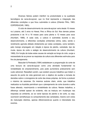 2
Diversos fatores podem interferir na produtividade e na qualidade
tecnológica da cana-de-açúcar, que no final representa a integração das
diferentes condições a que ficou submetida à cultura (Orlando Filho, 1983;
COPERSUCAR, 1983).
O ciclo de desenvolvimento da cana-de-açúcar varia desde 10 meses
na Luisiana, até 2 anos no Hawai, Peru e África do Sul. Nos demais países
produtores é de 14 a 18 meses para cana planta e 12 meses para soca
(Humbert, 1968). A cada ciclo, a cultura é submetida durante o seu
desenvolvimento, a diferentes condições ambientais (clima, solo), sendo o
rendimento agrícola afetado diretamente por estas condições, como também,
pelo manejo empregado em relação à época de plantio, variedade, tipo de
muda, época de corte e estágio de desenvolvimento da cultura (Humbert,
1968). Em função de todas estas causas de variação ao longo do ciclo, surge a
necessidade de se prever as respostas da cultura aos diferentes estímulos para
fins de planejamento.
Beauclair & Penteado (1984) estabelecem a programação do corte de
uma lavoura de cana-de-açúcar como uma atividade fundamental na
rentabilidade do empreendimento, pois pode aumentá-la praticamente sem
custo adicional. Ressaltam porém, que existem poucos trabalhos que tratam o
assunto do ponto de vista gerencial com o objetivo de auxiliar a tomada de
decisões sobre o cronograma de corte das áreas próprias, de forma a produzir
o máximo de sacarose. Os mesmos autores citam, ainda, que trabalhos
realizados na Austrália permitiram que o planejamento de corte durante a safra
fosse alterado, maximizando a rentabilidade da cultura. Nestes trabalhos, a
diferença varietal apesar de evidente, não se traduziu em mudanças nas
respostas ao ambiente, ao se variar épocas de plantio e de corte, ou seja,
ocorreram semelhanças no comportamento das variedades, mesmo com ciclos
de maturação distintos, apenas diferenciando-se quanto à intensidade dos
eventos.
 