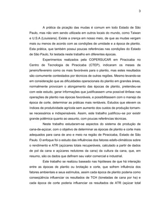 3
A prática da picação das mudas é comum em todo Estado de São
Paulo, mas não vem sendo utilizada em outros locais do mundo, como Taiwan
e U.S.A (Louisiana). Existe a crença em nosso meio, de que as mudas vergam
mais ou menos de acordo com as condições de umidade e a época de plantio.
Esta prática, que também possui poucas referências nas condições do Estado
de São Paulo, foi testada neste trabalho em diferentes épocas.
Experimentos realizados pela COPERSUCAR em Piracicaba no
Centro de Tecnologia de Piracicaba (CTEP), indicaram os meses de
janeiro/fevereiro como os mais favoráveis para o plantio, mas estes resultados
são comumente contestados por técnicos de outras regiões. Mesmo levando-se
em consideração que as dificuldades operacionais do plantio em grandes áreas,
normalmente provocam o alongamento das épocas de plantio, pretendeu-se
com este estudo, gerar informações que justificassem uma possível ênfase nas
operações de plantio nas épocas favoráveis, e possibilitassem com o manejo da
época de corte, determinar as práticas mais rentáveis. Estudos que elevem os
índices de produtividade agrícola sem aumento dos custos de produção tornam-
se necessários e indispensáveis. Assim, este trabalho justificou–se por existir
grande polêmica quanto ao assunto, com poucas referências técnicas.
Neste trabalho estudaram-se aspectos do sistema de produção de
cana-de-açúcar, com o objetivo de determinar as épocas de plantio e corte mais
adequados para cana de ano e meio na região de Piracicaba, Estado de São
Paulo. O enfoque foi o estudo das influências dos fatores edafo-climáticos sobre
o rendimento e ATR (açúcares totais recuperáveis, calculado a partir de dados
de pol da cana e açúcares redutores da cana) da cultura da cana, que, em
resumo, são os dados que definem seu valor comercial e industrial.
Este trabalho se realizou baseado nas hipóteses de que há interação
entre as épocas de plantio ou brotação e corte, que sofrem influência dos
fatores ambientais e seus estímulos, assim cada época de plantio poderia como
conseqüência influenciar os resultados de TCH (toneladas de cana por ha) e
cada época de corte poderia influenciar os resultados de ATR (açúcar total
 