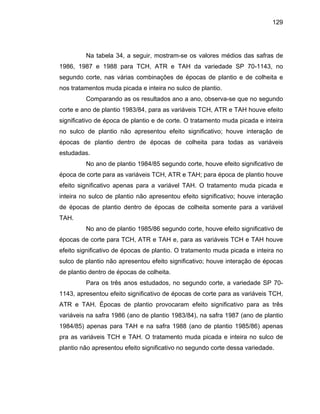 129
Na tabela 34, a seguir, mostram-se os valores médios das safras de
1986, 1987 e 1988 para TCH, ATR e TAH da variedade SP 70-1143, no
segundo corte, nas várias combinações de épocas de plantio e de colheita e
nos tratamentos muda picada e inteira no sulco de plantio.
Comparando as os resultados ano a ano, observa-se que no segundo
corte e ano de plantio 1983/84, para as variáveis TCH, ATR e TAH houve efeito
significativo de época de plantio e de corte. O tratamento muda picada e inteira
no sulco de plantio não apresentou efeito significativo; houve interação de
épocas de plantio dentro de épocas de colheita para todas as variáveis
estudadas.
No ano de plantio 1984/85 segundo corte, houve efeito significativo de
época de c e
efeito significa tamento muda picada e
inteira no sulco de plantio não apresentou efeito significativo; houve interação
TAH.
No
pocas de corte para TCH, ATR e TAH e, para as variáveis TCH e TAH houve
efeito significativo de époc s de plan ratamento picada e no
s ão apre tou efeito ificativo; ho nteração d cas
d io dentro de época e colhe
1143, apresentou efeito significativo s de cort s variáv H,
A Épocas de plantio provocaram efeito par
variáveis na safra 1986 (a de plant 84), na safra 1987 (ano de plantio
1984/85) apenas para TA e na sa (ano de 985/86 as
pra as variáveis TCH e TAH. O trata uda picada e inteira no sulco de
plantio não apresentou efeito significativo no segundo corte dessa variedade.
orte para as variáveis TCH, ATR e TAH; para época de plantio houv
tivo apenas para a variável TAH. O tra
de épocas de plantio dentro de épocas de colheita somente para a variável
ano de plantio 1985/86 segundo corte, houve efeito significativo de
é
a tio. O t muda inteira
ulco de plantio n s ne nsig u ive e poé
e plant s d ita.
Para os três anos estudados, no segundo corte, a variedade SP 70-
de época e para a eis TC
TR e TAH. significativo a as três
no io 1983/
H fra 1988 plantio 1 ) apen
mento m
 