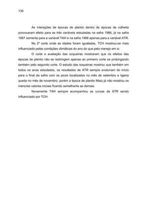 130
As interações de épocas de plantio dentro de épocas de colheita
provocaram efeito para as três variáveis estudadas na safra 1986, já na safra
1987 somente para a variável TAH e na safra 1988 apenas para a variável ATR.
tringem apenas ao primeiro corte se prolongando
também
ês de novembro, porém a época de plantio Maio já não mostrou os
menores valores iniciais ficando semelhante as demais.
ovamente TAH sempre acompanhou as curvas de ATR sendo
influenciado por TCH.
No 2º corte onde as idades foram igualadas, TCH mostrou-se mais
influenciado pelas condições climáticas do ano do que pelo manejo em si.
O corte e avaliação das soqueiras mostraram que os efeitos das
épocas de plantio não se res
pelo segundo corte. O estudo das soqueiras mostrou que também em
todos os anos estudados, os resultados de ATR sempre evoluíram do início
para o final da safra com os picos localizados no mês de setembro e ligeira
queda no m
N
 