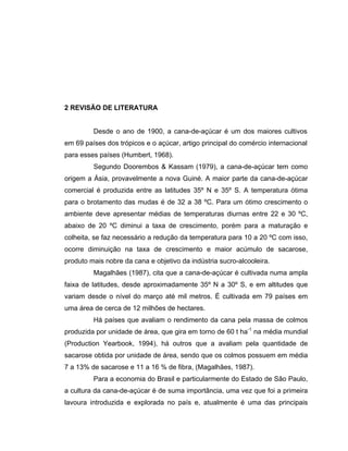 2 REVISÃO DE LITERATURA
Desde o ano de 1900, a cana-de-açúcar é um dos maiores cultivos
em 69 países dos trópicos e o açúcar, artigo principal do comércio internacional
para esses países (Humbert, 1968).
Segundo Doorembos & Kassam (1979), a cana-de-açúcar tem como
origem a Ásia, provavelmente a nova Guiné. A maior parte da cana-de-açúcar
comercial é produzida entre as latitudes 35º N e 35º S. A temperatura ótima
para o brotamento das mudas é de 32 a 38 ºC. Para um ótimo crescimento o
ambiente deve apresentar médias de temperaturas diurnas entre 22 e 30 ºC,
abaixo de 20 ºC diminui a taxa de crescimento, porém para a maturação e
colheita, se faz necessário a redução da temperatura para 10 a 20 ºC com isso,
ocorre diminuição na taxa de crescimento e maior acúmulo de sacarose,
produto mais nobre da cana e objetivo da indústria sucro-alcooleira.
Magalhães (1987), cita que a cana-de-açúcar é cultivada numa ampla
faixa de latitudes, desde aproximadamente 35º N a 30º S, e em altitudes que
variam desde o nível do março até mil metros. É cultivada em 79 países em
uma área de cerca de 12 milhões de hectares.
Há países que avaliam o rendimento da cana pela massa de colmos
produzida por unidade de área, que gira em torno de 60 t ha-1
na média mundial
(Production Yearbook, 1994), há outros que a avaliam pela quantidade de
sacarose obtida por unidade de área, sendo que os colmos possuem em média
7 a 13% de sacarose e 11 a 16 % de fibra, (Magalhães, 1987).
Para a economia do Brasil e particularmente do Estado de São Paulo,
a cultura da cana-de-açúcar é de suma importância, uma vez que foi a primeira
lavoura introduzida e explorada no país e, atualmente é uma das principais
 