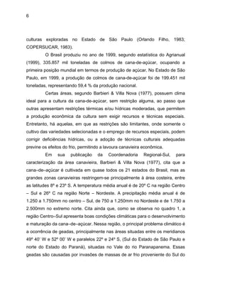 6
culturas exploradas no Estado de São Paulo (Orlando Filho, 1983;
COPERSUCAR, 1983).
O Brasil produziu no ano de 1999, segundo estatística do Agrianual
(1999), 335.857 mil toneladas de colmos de cana-de-açúcar, ocupando a
primeira posição mundial em termos de produção de açúcar. No Estado de São
Paulo, em 1999, a produção de colmos de cana-de-açúcar foi de 199.451 mil
toneladas, representando 59,4 % da produção nacional.
Certas áreas, segundo Barbieri & Villa Nova (1977), possuem clima
ideal para a cultura da cana-de-açúcar, sem restrição alguma, ao passo que
outras apresentam restrições térmicas e/ou hídricas moderadas, que permitem
a produção econômica da cultura sem exigir recursos e técnicas especiais.
Entretanto, há aquelas, em que as restrições são limitantes, onde somente o
cultivo das variedades selecionadas e o emprego de recursos especiais, podem
corrigir deficiências hídricas, ou a adoção de técnicas culturais adequadas
previne os efeitos do frio, permitindo a lavoura canavieira econômica.
Em sua publicação da Coordenadoria Regional-Sul, para
caracterização da área canavieira, Barbieri & Villa Nova (1977), cita que a
cana–de–açúcar é cultivada em quase todos os 21 estados do Brasil, mas as
grandes zonas canavieiras restringem-se principalmente à área costeira, entre
as latitudes 8º e 23º S. A temperatura média anual é de 20º C na região Centro
– Sul e 26º C na região Norte – Nordeste. A precipitação média anual é de
1.250 a 1.750mm no centro – Sul, de 750 a 1.250mm no Nordeste e de 1.750 a
2.500mm no extremo norte. Cita ainda que, como se observa no quadro 1, a
região Centro–Sul apresenta boas condições climáticas para o desenvolvimento
e maturação da cana–de–açúcar. Nessa região, o principal problema climático é
a ocorrência de geadas, principalmente nas áreas situadas entre os meridianos
49º 40’ W e 52º 00’ W e paralelos 22º e 24º S, (Sul do Estado de São Paulo e
norte do Estado do Paraná), situadas no Vale do rio Paranapanema. Essas
geadas são causadas por invasões de massas de ar frio proveniente do Sul do
 