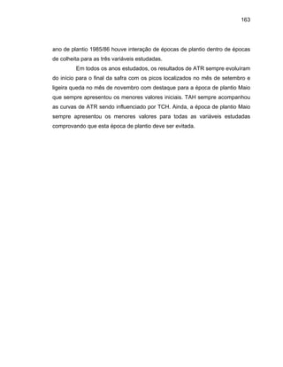 163
ano s
e colheita para a
Em todos os anos estudados, os resultados de ATR sempre evoluíram
o início para o final da safra com os picos localizados no mês de setembro e
ligeira queda no mês de novembro com destaque para a época de plantio Maio
que
as curvas de ATR oca de plantio Maio
sempre apresentou os menores valores para todas as variáveis estudadas
comprovand
de plantio 1985/86 houve interação de épocas de plantio dentro de época
s três variáveis estudadas.d
d
sempre apresentou os menores valores iniciais. TAH sempre acompanhou
sendo influenciado por TCH. Ainda, a ép
o que esta época de plantio deve ser evitada.
 