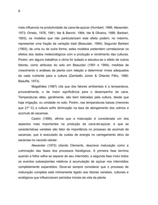 8
mais influencia na produtividade da cana-de-açúcar (Humbert, 1968; Alexander,
1973; Ometo, 1978, 1981; Ide & Banchi, 1984; Ide & Oliveira, 1986; Barbieri,
1993), os modelos que não particularizam este efeito podem, no máximo,
representar uma fração da variação total (Beauclair, 1994). Segundo Barbieri
(1993), de uma ou de outra forma, estes modelos pretendem correlacionar os
efeitos dos dados meteorológicos com a produção e rendimento das culturas.
Porém, em alguns trabalhos o clima foi isolado e estudou-se o efeito de outros
fatores, como atributos do solo em Beauclair (1991 e 1994), medidas de
crescimento e análises da planta com relação a determinar níveis adequados
da cada nutriente para a cultura (Zambello Júnior & Orlando Filho, 1980;
Beaufils, 1973).
Magalhães (1987) cita que dos fatores ambientais é a temperatura,
provavelmente, o de maior significância para o desempenho da cana.
Temperaturas altas, geralmente, são bem toleradas pela cultura, desde que
haja irrigação, ou umidade no solo. Porém, nas temperaturas baixas (menores
que 21º C) a cultura sofre diminuição na taxa de alongamento dos colmos e
acúmulo de sacarose.
Castro (1999), afirma que a maturação é considerada um dos
aspectos mais importantes na produção da cana-de-açúcar, e que as
características varietais são fator de importância no processo de acúmulo de
sacarose, que é executado às custas de energia no carregamento ativo da
sacarose no vacúolo celular.
Alexander (1973) citando Clements, descreve maturação como a
culminação das fases dos processos fisiológicos. A primeira fase termina
quando a folha velha se separar de seu internódio; a segunda fase inclui todos
os eventos subseqüentes relativos à acumulação de açúcar nos internódios
completamente expandidos. Deve-se sempre considerar que o processo de
maturação completa está intimamente ligado aos fatores varietais, culturais e
ecológicos que influenciaram períodos iniciais da vida da planta
 