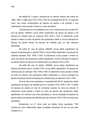 194
Na tabela 63, a seguir, mostram-se os valores médios das safras de
1986, 1987 e 1988, para TCH, ATR e TAH da variedade NA 56-79, no segundo
corte, nas várias combinações de épocas de plantio e de colheita e nos
tratamentos muda picada e inteira no sulco de plantio.
Comparando as os resultados ano a ano, observa-se que na safra 86,
ano de plantio 1983/84, houve efeito significativo de época de plantio e de
épocas de colheita para as variáveis TCH, ATR e TAH. O tratamento muda
picada e inteira no sulco de plantio não apresentou efeito e, houve interação de
épocas de plantio dentro de épocas de colheita para as três variáveis
estudadas.
Na safra 87, ano de plantio 1984/85, houve efeito significativo de
épocas de plantio para a variável TAH e, houve efeito significativo de épocas de
colheita variáveis TCH, ATR e TAH. O tratamento muda picada e inteira no
sulco de plantio não apresentou efeito significativo. Houve interação de épocas
de plantio dentro de épocas de colheita para as variáveis TCH e TAH.
Na safra 88, ano de plantio 1985/86, houve efeito significativo de
épocas de plantio para a variável TCH; houve efeito significativo de épocas de
colheita para as variáveis TCH, ATR e TAH. O tratamento muda picada e inteira
no sulco de plantio não apresentou efeito significativo e, houve interação de
épocas de plantio dentro de épocas de colheita para as variáveis TCH e TAH.
Para os três anos estudados a variedade NA 56-79, apresentou efeito
significativo de época de colheita para as variáveis TCH, ATR e TAH. O efeito
de épocas de plantio já não foi constante durante os anos de estudo. O
tratamento muda picada e inteira no sulco de plantio não apresentou efeito
significativo em nenhum dos anos estudados e, houve interação de épocas de
plantio dentro de épocas de colheita para as variáveis TCH e TAH nos três anos
estudados.
Novamente, no 2º corte onde as idades foram igualadas, TCH
mostrou-se mais influenciado pelas condições climáticas do ano do que pelo
manejo em si.
 