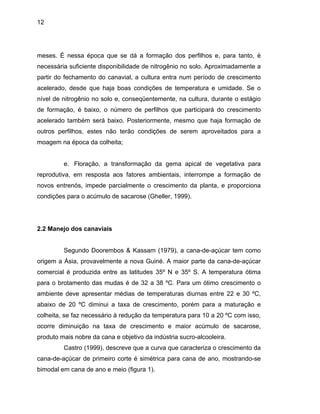 12
meses. É nessa época que se dá a formação dos perfilhos e, para tanto, é
necessária suficiente disponibilidade de nitrogênio no solo. Aproximadamente a
partir do fechamento do canavial, a cultura entra num período de crescimento
acelerado, desde que haja boas condições de temperatura e umidade. Se o
nível de nitrogênio no solo e, conseqüentemente, na cultura, durante o estágio
de formação, é baixo, o número de perfilhos que participará do crescimento
acelerado também será baixo. Posteriormente, mesmo que haja formação de
outros perfilhos, estes não terão condições de serem aproveitados para a
moagem na época da colheita;
e. Floração, a transformação da gema apical de vegetativa para
reprodutiva, em resposta aos fatores ambientais, interrompe a formação de
novos entrenós, impede parcialmente o crescimento da planta, e proporciona
condições para o acúmulo de sacarose (Gheller, 1999).
2.2 Manejo dos canaviais
Segundo Doorembos & Kassam (1979), a cana-de-açúcar tem como
origem a Ásia, provavelmente a nova Guiné. A maior parte da cana-de-açúcar
comercial é produzida entre as latitudes 35º N e 35º S. A temperatura ótima
para o brotamento das mudas é de 32 a 38 ºC. Para um ótimo crescimento o
ambiente deve apresentar médias de temperaturas diurnas entre 22 e 30 ºC,
abaixo de 20 ºC diminui a taxa de crescimento, porém para a maturação e
colheita, se faz necessário à redução da temperatura para 10 a 20 ºC com isso,
ocorre diminuição na taxa de crescimento e maior acúmulo de sacarose,
produto mais nobre da cana e objetivo da indústria sucro-alcooleira.
Castro (1999), descreve que a curva que caracteriza o crescimento da
cana-de-açúcar de primeiro corte é simétrica para cana de ano, mostrando-se
bimodal em cana de ano e meio (figura 1).
 