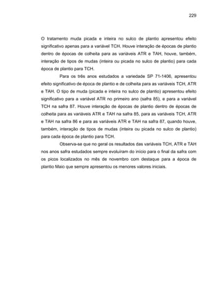 229
O tratamento muda picada e inteira no sulco de plantio apresentou efeito
significativo apenas para a variável TCH. Houve interação de épocas de plantio
dentro de épocas de colheita para as variáveis ATR e TAH, houve, também,
interação de tipos de mudas (inteira ou picada no sulco de plantio) para cada
época de plantio para TCH.
Para os três anos estudados a variedade SP 71-1406, apresentou
efeito significativo de época de plantio e de colheita para as variáveis TCH, ATR
e TAH. O tipo de muda (picada e inteira no sulco de plantio) apresentou efeito
significativo para a variável ATR no primeiro ano (safra 85), e para a variável
TCH na safra 87. Houve interação de épocas de plantio dentro de épocas de
colheita para as variáveis ATR e TAH na safra 85, para as variáveis TCH, ATR
e TAH na safra 86 e para as variáveis ATR e TAH na safra 87, quando houve,
também, interação de tipos de mudas (inteira ou picada no sulco de plantio)
para cada época de plantio para TCH.
Observa-se que no geral os resultados das variáveis TCH, ATR e TAH
nos anos safra estudados sempre evoluíram do início para o final da safra com
os picos localizados no mês de novembro com destaque para a época de
plantio Maio que sempre apresentou os menores valores iniciais.
 