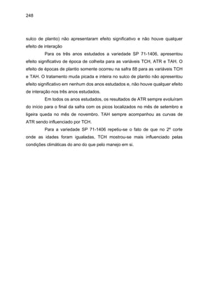 248
sulco de plantio) não apresentaram efeito significativo e não houve qualquer
efeito de interação
Para os três anos estudados a variedade SP 71-1406, apresentou
efeito significativo de época de colheita para as variáveis TCH, ATR e TAH. O
efeito de épocas de plantio somente ocorreu na safra 88 para as variáveis TCH
e TAH. O tratamento muda picada e inteira no sulco de plantio não apresentou
efeito significativo em nenhum dos anos estudados e, não houve qualquer efeito
de interação nos três anos estudados.
Em todos os anos estudados, os resultados de ATR sempre evoluíram
do início para o final da safra com os picos localizados no mês de setembro e
ligeira queda no mês de novembro. TAH sempre acompanhou as curvas de
ATR sendo influenciado por TCH.
Para a variedade SP 71-1406 repetiu-se o fato de que no 2º corte
onde as idades foram igualadas, TCH mostrou-se mais influenciado pelas
condições climáticas do ano do que pelo manejo em si.
 