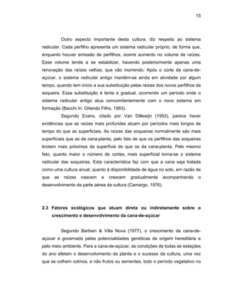 15
Outro aspecto importante desta cultura, diz respeito ao sistema
radicular. Cada perfilho apresenta um sistema radicular próprio, de forma que,
enquanto houver emissão de perfilhos, ocorre aumento no volume de raízes.
Esse volume tende a se estabilizar, havendo posteriormente apenas uma
renovação das raízes velhas, que vão morrendo. Após o corte da cana-de-
açúcar, o sistema radicular antigo mantém-se ainda em atividade por algum
tempo, quando tem início a sua substituição pelas raízes dos novos perfilhos da
soqueira. Essa substituição é lenta e gradual, ocorrendo um período onde o
form
egundo Evans, citado por Van Dillewijn (1952), parece haver
evidência
nto à disponibilidade de água no solo, em razão de
que as raízes nascem e crescem gradualmente acompanhando o
2.3 Fatores ecológicos que atuam direta ou indiretamente sobre o
crescimento e desenvolvimento da cana-de-açúcar
egundo Barbieri & Villa Nova (1977), o crescimento da cana-de-
açúcar é governado pelas potencialidades genéticas de origem hereditária e
pelo meio ambiente. Para a cana-de-açúcar, as condições de todas as estações
do ano afetam o desenvolvimento da planta e o sucesso da cultura, uma vez
que se colhem colmos, e não frutos ou sementes, todo o período vegetativo no
sistema radicular antigo atua concomitantemente com o novo sistema em
ação (Bacchi In: Orlando Filho, 1983).
S
s que as raízes mais profundas atuam por períodos mais longos de
tempo do que as superficiais. As raízes das soqueiras normalmente são mais
superficiais que as da cana-planta, pelo fato de que os perfilhos das soqueiras
brotam mais próximos da superfície do que os da cana-planta. Pelo mesmo
fato, quanto maior o número de cortes, mais superficial torna-se o sistema
radicular das soqueiras. Esta característica faz com que a cana seja tratada
como uma cultura anual, qua
desenvolvimento da parte aérea da cultura (Camargo, 1976).
S
 