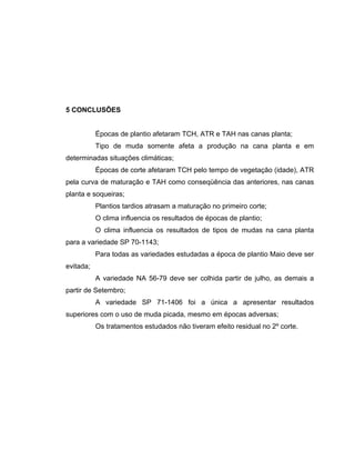 5 CONCLUSÕES
Épocas de plantio afetaram TCH, ATR e TAH nas canas planta;
Tipo de muda somente afeta a produção na cana planta e em
determinadas situações climáticas;
Épocas de corte afetaram TCH pelo tempo de vegetação (idade), ATR
pela curva de maturação e TAH como conseqüência das anteriores, nas canas
planta e soqueiras;
Plantios tardios atrasam a maturação no primeiro corte;
O clima influencia os resultados de épocas de plantio;
O clima influencia os resultados de tipos de mudas na cana planta
para a variedade SP 70-1143;
Para todas as variedades estudadas a época de plantio Maio deve ser
evitada;
A variedade NA 56-79 deve ser colhida partir de julho, as demais a
partir de Setembro;
A variedade SP 71-1406 foi a única a apresentar resultados
superiores com o uso de muda picada, mesmo em épocas adversas;
Os tratamentos estudados não tiveram efeito residual no 2º corte.
 