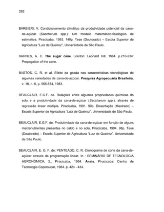 262
BARBIERI, V. Condicionamento climático da produtividade potencial da cana-
de-açúcar (Saccharum spp.): Um modelo matemático-fisiológico de
estimativa. Piracicaba, 1993. 140p. Tese (Doutorado) – Escola Superior de
Agricultura “Luiz de Queiroz”, Universidade de São Paulo.
BARNES, A. C. The sugar cane. London: Leonard Hill, 1964. p.210-234:
Propagation of the cane.
BASTOS, C. R. et al. Efeito da geada nas características tecnológicas de
algumas variedades de cana-de-açúcar. Pesquisa Agropecuária Brasileira,
v. 18, n. 6, p. 565-574, 1983.
BEAUCLAIR, E.G.F. de. Relações entre algumas propriedades químicas do
solo e a produtividade da cana-de-açúcar (Saccharum spp.), através de
regressão linear múltipla. Piracicaba, 1991. 90p. Dissertação (Mestrado) –
Escola Superior de Agricultura “Luiz de Queiroz”, Universidade de São Paulo.
BEAUCLAIR, E.G.F. de. Produtividade da cana-de-açúcar em função de alguns
macronutrientes presentes no caldo e no solo. Piracicaba, 1994. 98p. Tese
(Doutorado) – Escola Superior de Agricultura “Luiz de Queiroz”, Universidade
de São Paulo.
BEAUCLAIR, E. G. F. de; PENTEADO, C. R. Cronograma de corte da cana-de-
açúcar através da programação linear. In : SEMINÁRIO DE TECNOLOGIA
AGRONÔMICA, 2., Piracicaba, 1984. Anais. Piracicaba: Centro de
Tecnologia Copersucar, 1984. p. 424 - 434.
 