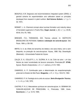 263
BEAUFILS, E.R. Diagnosis and recommendations integrated system (DRIS); a
general scheme for experimentation and calibration based on principles
developed from research in plant nutrition. Soil Science Bulletin, v. 1, p. 1-
32, 1973.
BONNET, J. A. Chemical concept about sucrose formation and maturity status
of harvested sugarcane in Puerto Rico. Sugar Journal, v. 25, n. 1, p. 45-46,
49-50, 54 e 76, 1962.
BRIEGER, F.O.; PARANHOS, S.B. Técnica cultural. In: INSTITUTO
BRASILEIRO DA POTASSA. Cultura e adubação da cana-de-açúcar. São
Paulo, 1964. p.138-190.
BRITO, S. A. de. Efeito de tamanhos de toletes e de cana inteira, com e sem
desponte, na produção da cana-de-açúcar. Viçosa, 1988. 50p. Dissertação
(Mestrado) – Universidade Federal de Viçosa.
CALÇA, S. A.; COLLETTI, L. A.; GLÓRIA, N. A. da. Ciclo da cana – um dos
fatores da maior lucratividade da lavoura canavieira. Piracicaba,SP: STAB.
Açúcar, Álcool e Subprodutos, v. 6 , n. 1, set/out, p. 9-10, 1983.
CAMARGO, A. P. Contribuição para a determinação da evapotranspiração
potencial no Estado de São Paulo. Bragantia, v. 21, n. 12, p. 163-213, 1962.
CAMARGO, P. N. Fisiología de la caña de azúcar. Serie Divulgación Técnica,
v. 1, n. 6., p. 1-60, 1976.
CASTRO, P. R. C. Maturadores químicos em cana-de-açúcar. In: SEMANA DA
CANA-DE-AÇÚCAR DE PIRACICABA, 4., Piracicaba, 1999. Anais.
Saccharum, v. 1, p. 12-16, 1999.
 