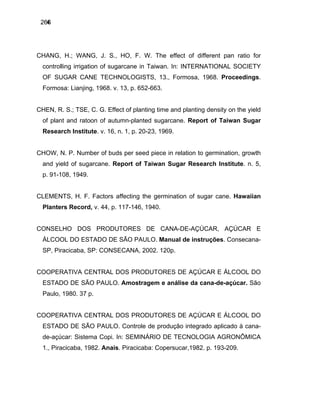 4266
CHANG, H.; WANG, J. S., HO, F. W. The effect of different pan ratio for
controlling irrigation of sugarcane in Taiwan. In: INTERNATIONAL SOCIETY
OF SUGAR CANE TECHNOLOGISTS, 13., Formosa, 1968. Proceedings.
Formosa: Lianjing, 1968. v. 13, p. 652-663.
CHEN, R. S.; TSE, C. G. Effect of planting time and planting density on the yield
of plant and ratoon of autumn-planted sugarcane. Report of Taiwan Sugar
Research Institute. v. 16, n. 1, p. 20-23, 1969.
CHOW, N. P. Number of buds per seed piece in relation to germination, growth
and yield of sugarcane. Report of Taiwan Sugar Research Institute. n. 5,
p. 91-108, 1949.
CLEMENTS, H. F. Factors affecting the germination of sugar cane. Hawaiian
Planters Record, v. 44, p. 117-146, 1940.
CONSELHO DOS PRODUTORES DE CANA-DE-AÇÚCAR, AÇÚCAR E
ÁLCOOL DO ESTADO DE SÃO PAULO. Manual de instruções. Consecana-
SP, Piracicaba, SP: CONSECANA, 2002. 120p.
COOPERATIVA CENTRAL DOS PRODUTORES DE AÇÚCAR E ÁLCOOL DO
ESTADO DE SÃO PAULO. Amostragem e análise da cana-de-açúcar. São
Paulo, 1980. 37 p.
COOPERATIVA CENTRAL DOS PRODUTORES DE AÇÚCAR E ÁLCOOL DO
ESTADO DE SÃO PAULO. Controle de produção integrado aplicado à cana-
de-açúcar: Sistema Copi. In: SEMINÁRIO DE TECNOLOGIA AGRONÔMICA
1., Piracicaba, 1982. Anais. Piracicaba: Copersucar,1982. p. 193-209.
 