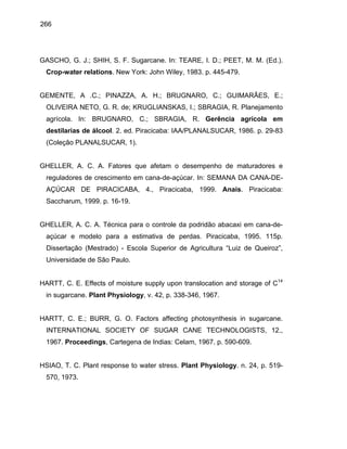266
GASCHO, G. J.; SHIH, S. F. Sugarcane. In: TEARE, I. D.; PEET, M. M. (Ed.).
Crop-water relations. New York: John Wiley, 1983. p. 445-479.
GEMENTE, A .C.; PINAZZA, A. H.; BRUGNARO, C.; GUIMARÃES, E.;
OLIVEIRA NETO, G. R. de; KRUGLIANSKAS, I.; SBRAGIA, R. Planejamento
agrícola. In: BRUGNARO, C.; SBRAGIA, R. Gerência agrícola em
destilarias de álcool. 2. ed. Piracicaba: IAA/PLANALSUCAR, 1986. p. 29-83
(Coleção PLANALSUCAR, 1).
GHELLER, A. C. A. Fatores que afetam o desempenho de maturadores e
reguladores de crescimento em cana-de-açúcar. In: SEMANA DA CANA-DE-
AÇÚCAR DE PIRACICABA, 4., Piracicaba, 1999. Anais. Piracicaba:
Saccharum, 1999. p. 16-19.
GHELLER, A. C. A. Técnica para o controle da podridão abacaxi em cana-de-
açúcar e modelo para a estimativa de perdas. Piracicaba, 1995. 115p.
Dissertação (Mestrado) - Escola Superior de Agricultura “Luiz de Queiroz”,
Universidade de São Paulo.
HARTT, C. E. Effects of moisture supply upon translocation and storage of CP
14
P
in sugarcane. Plant Physiology, v. 42, p. 338-346, 1967.
HARTT, C. E.; BURR, G. O. Factors affecting photosynthesis in sugarcane.
INTERNATIONAL SOCIETY OF SUGAR CANE TECHNOLOGISTS, 12.,
1967. Proceedings, Cartegena de Indias: Celam, 1967. p. 590-609.
HSIAO, T. C. Plant response to water stress. Plant Physiology. n. 24, p. 519-
570, 1973.
 