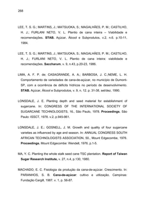 268
LEE, T. S. G.; MARTINS, J.; MATSUOKA, S.; MAGALHÃES, P. M.; CASTILHO,
H. J.; FURLANI NETO, V. L. Plantio de cana inteira – Viabilidade e
recomendações. STAB. Açúcar, Álcool e Subprodutos, v.2, n.6. p.10-11,
1984.
LEE, T. S. G.; MARTINS, J.; MATSUOKA, S.; MAGALHÃES, P. M.; CASTILHO,
H. J.; FURLANI NETO, V. L. Plantio de cana inteira: viabilidade e
recomendações. Saccharum, v. 9, n.43, p.20-23, 1986.
LIMA, A. F. P. de; CASAGRANDE, A. A.; BARBOSA, J. C.;NEME, L. H.
Comportamento de variedades de cana-de-açúcar, no município de Dumont-
SP, com a ocorrência de déficits hídricos no período de desenvolvimento.
STAB. Açúcar, Álcool e Subprodutos, v. 9, n. 12. p. 31-38, set/dez. 1990.
LONSDALE, J. E. Planting depth and seed material for establishment of
sugarcane. In: CONGRESS OF THE INTERNATIONAL SOCIETY OF
SUGARCANE TECHNOLOGISTS, 16., São Paulo, 1978. Proceedings. São
Paulo: ISSCT, 1978. v.2, p.945-961.
LONSDALE, J. E.; GOSNELL, J. M. Growth and quality of four sugarcane
varieties as influenced by age and season. In: ANNUAL CONGRESS SOUTH
AFRICAN TECHNOLOGISTS ASSOCIATION, 50., Mount Edgecombe, 1976.
Proceedings. Mount Edgecombe: Wendell, 1976. p.1-5.
MA, Y. C. Planting the whole stalk seed cane TSC plantation. Report of Taiwan
Sugar Research Institute, v. 27, n.4, p.130, 1980.
MACHADO, E. C. Fisiologia da produção da cana-de-açúcar. Crescimento. In:
PARANHOS, S. B. Cana-de-açúcar: cultivo e utilização. Campinas:
Fundação Cargill, 1987. v. 1, p. 56-87.
 