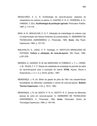 269
MAGALHÃES, A. C. N. Ecofisiologia da cana-de-açúcar: aspectos do
metabolismo do carbono na planta. In: CASTRO, P. R. C.; FERREIRA, S. O.;
YAMADA, T. (Ed.). Ecofisiologia da produção agrícola. Piracicaba: Potafós,
1987. p. 113-118.
MAIA, N. B.; BEAUCLAIR, E. G. F. Utilização da metodologia do sistema copi
na determinação dos fatores limitantes da produtividade. In: SEMINÁRIO DE
TECNOLOGIA AGRONÔMICA, 2., Piracicaba, 1984. Anais. São Paulo:
Copersucar, 1984. p. 151-161.
MALAVOLTA, E., HAAG, H. P. Fisiologia. In: INSTITUTO BRASILEIRO DE
POTASSA. Cultura e adubação da cana-de-açúcar. São Paulo, 1964.
p.221-236.
MENDES, A.; GIÚDICE, R. M. del; MARCIANO, N.;THIÈBAUT, J. T. L.; VIEIRA,
J. M.; TELES, F. F. F. Estudo da viabilidade de ampliação do período de safra
da cana-de-açúcar para a produção de etanol. STAB. Açúcar, Álcool e
Subprodutos, v. 5, n. 3. p. 50-53, jan/fev., 1987.
MENDONÇA, J. R. de. Efeito da geada de julho de 1981 nas características
tecnológicas da diferentes variedades e clones de cana-de-açúcar. Boletim
Técnico Copersucar, n.24, p. 16-21, 1983.
MENDONÇA, J. R. de; NOCITI, P. R. H.; DEOTTI, R. C. Estudo de diferentes
épocas de corte em cana-de-açúcar. In: SEMINÁRIO DE TECNOLOGIA
AGRONÔMICA, 2., Piracicaba, 1984. Anais. Piracicaba: Centro de
Tecnologia Copersucar, 1984. p. 140-149.
 