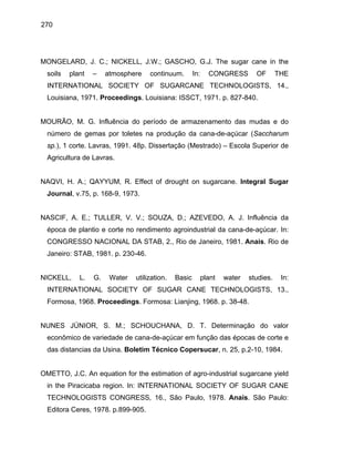 270
MONGELARD, J. C.; NICKELL, J.W.; GASCHO, G.J. The sugar cane in the
soils plant – atmosphere continuum. In: CONGRESS OF THE
INTERNATIONAL SOCIETY OF SUGARCANE TECHNOLOGISTS, 14.,
Louisiana, 1971. Proceedings. Louisiana: ISSCT, 1971. p. 827-840.
MOURÃO, M. G. Influência do período de armazenamento das mudas e do
número de gemas por toletes na produção da cana-de-açúcar (Saccharum
sp.), 1 corte. Lavras, 1991. 48p. Dissertação (Mestrado) – Escola Superior de
Agricultura de Lavras.
NAQVI, H. A.; QAYYUM, R. Effect of drought on sugarcane. Integral Sugar
Journal, v.75, p. 168-9, 1973.
NASCIF, A. E.; TULLER, V. V.; SOUZA, D.; AZEVEDO, A. J. Influência da
época de plantio e corte no rendimento agroindustrial da cana-de-açúcar. In:
CONGRESSO NACIONAL DA STAB, 2., Rio de Janeiro, 1981. Anais. Rio de
Janeiro: STAB, 1981. p. 230-46.
NICKELL, L. G. Water utilization. Basic plant water studies. In:
INTERNATIONAL SOCIETY OF SUGAR CANE TECHNOLOGISTS, 13.,
Formosa, 1968. Proceedings. Formosa: Lianjing, 1968. p. 38-48.
NUNES JÚNIOR, S. M.; SCHOUCHANA, D. T. Determinação do valor
econômico de variedade de cana-de-açúcar em função das épocas de corte e
das distancias da Usina. Boletim Técnico Copersucar, n. 25, p.2-10, 1984.
OMETTO, J.C. An equation for the estimation of agro-industrial sugarcane yield
in the Piracicaba region. In: INTERNATIONAL SOCIETY OF SUGAR CANE
TECHNOLOGISTS CONGRESS, 16., São Paulo, 1978. Anais. São Paulo:
Editora Ceres, 1978. p.899-905.
 