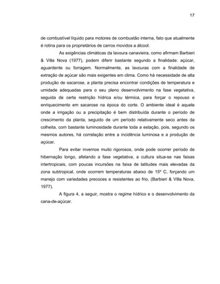 17
de combustível líquido para motores de combustão interna, fato que atualmente
é rotina para os proprietários de carros movidos a álcool.
e adequadas para o seu pleno desenvolvimento na fase vegetativa,
seguida
m sacarose na época do corte. O ambiente ideal é aquele
onde a irrigação ou a precipitação é bem distribuída durante o período de
crescimento da planta, seguido de um período relativamente seco antes da
colheita, com bastante luminosidade durante toda a estação, pois, segundo os
mesmos autores, há correlação entre a incidência luminosa e a produção de
açúcar.
Para evitar invernos muito rigorosos, onde pode ocorrer período de
hibernação longo, afetando a fase vegetativa, a cultura situa-se nas faixas
intertropicais, com poucas incursões na faixa de latitudes mais elevadas da
zona subtropical, onde ocorrem temperaturas abaixo de 15º C, forçando um
manejo com variedades precoces e resistentes ao frio, (Barbieri & Villa Nova,
1977).
A figura 4, a seguir, mostra o regime hídrico e o desenvolvimento da
cana-de-açúcar.
As exigências climáticas da lavoura canavieira, como afirmam Barbieri
& Villa Nova (1977), podem diferir bastante segundo a finalidade: açúcar,
aguardente ou forragem. Normalmente, as lavouras com a finalidade de
extração de açúcar são mais exigentes em clima. Como há necessidade de alta
produção de sacarose, a planta precisa encontrar condições de temperatura e
umidad
de certa restrição hídrica e/ou térmica, para forçar o repouso e
enriquecimento e
 