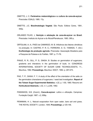 271
OMETTO, J. C. Parâmetros meteorológicos e a cultura da cana-de-açúcar.
Piracicaba: ESALQ. 1980. 17p.
OMETTO, J.C. Bioclimatologia Vegetal. São Paulo: Editora Ceres, 1981,
440p.
ORLANDO FILHO, J. Nutrição e adubação de cana-de-açúcar no Brasil.
Piracicaba: Instituto do Açúcar e do Álcool/Planalsucar, 1983. 369 p.
ORTOLANI, A. A.; PAES de CAMARGO, M. B. Influência dos fatores climáticos
na produção. In: CASTRO, P. R. C.; FERREIRA, S. O.; YAMADA, T. (Ed.)
Ecofisiologia da produção agrícola. Piracicaba: Associação Brasileira para
a Pesquisa da Potassa e do Fosfato, 1987. p. 71-79.
PANJE, R. R.; GILL, P. S.; SINGH, B. Studies on germination of sugarcane;
gradients and interations in the germination of buds. In: CONGRESS
INTERNATIONAL SOCIETY OF SUGAR CANE TECHNOLOGISTS, 11.,
Mauritius, 1962. Proceedings. Mauritius: ISSCT, 1962. p. 267-273.
PAO, T. P., SHIAH, F. Y. A study of the effect of the orientation of the setts on
the germination characteres of sugarcane. I seed bed investigation. Report of
the Taiwan Sugar Experimental Statistics. n.22, p. 1-50, 1960. Resumo em
Horticultural Abstracts, v.32, n.1, p.256, 1962.
PARANHOS, S.B. (Coord.). Cana-de-açúcar: cultivo e utilização. Campinas:
Fundação Cargill, 1987. v.2, 856p.
PENNMAN, H. L. Natural evaporation from open water, bare soil and grass.
THE ROYAL SOCIETY, London, 1948. Proceedings, p.120-146.
 