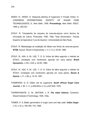 274
SINGH, H.; SINGH, H. Seasonal planting of sugarcane in Punjab (India). In:
CONGRESS INTERNATIONAL SOCIETY OF SUGAR CANE
TECHNOLOGISTS, 9., New Delhi, 1956. Proceedings, New Delhi: ISSCT,
1956. p. 283-301.
STOLF, R. Transplantio de soqueira de cana-de-açúcar como técnica de
renovação da cultura. Piracicaba, 1983. 100p. Tese (Doutorado) - Escola
Superior de Agricultura “Luiz de Queiroz”, Universidade de São Paulo.
STOLF, R. Metodologia de avaliação de falhas nas linhas de cana-de-açúcar.
STAB. Açúcar, Álcool e Subprodutos, v. 4, n. 6, p. 22-36, 1986.
STOLF, R.; IAIA, A. M.; LEE, T. S. G. Índice de falha segundo o método de
STOLF; correlação com rendimento agrícola em cana planta. Brasil
Açucareiro, v.104, n.5/6, p. 44-50, 1986.
STOLF, R.; IAIA, A. M.; LEE, T. S. G. Índice de falha segundo o método de
STOLF; correlação com rendimento agrícola em cana planta. Álcool &
Açúcar, v.11, n.58, p. 12-16, 1991.
THOMPSON, G. D. Water use by sugarcane. South African Sugar Cane
Journal, v. 60, n. 11, p.592-600 e n.12, p.627-635, 1976.
THORNTHWAITE, C. W.; MATHER, J. R. The water balance. Centerton:
Drexel Institute of Technology, 1955. 104p.
TOMER, P. S. Better germination of sugar cane and high yield. Indian Sugar,
v.18, n.10, p. 765-766, 772, 1969.
 