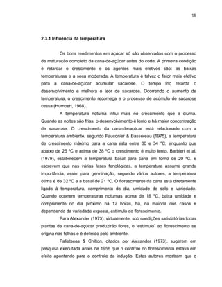 19
2.3.1 Influência da temperatura
Os bons rendimentos em açúcar só são observados com o processo
de maturação completo da cana-de-açúcar antes do corte. A primeira condição
é retardar o crescimento e os agentes mais efetivos são: as baixas
temperaturas e a seca moderada. A temperatura é talvez o fator mais efetivo
para a cana-de-açúcar acumular sacarose. O tempo frio retarda o
desenvolvimento e melhora o teor de sacarose. Ocorrendo o aumento de
temperatura, o crescimento recomeça e o processo de acúmulo de sacarose
cessa (Humbert, 1968).
A temperatura noturna influi mais no crescimento que a diurna.
Quando as noites são frias, o desenvolvimento é lento e há maior concentração
de sacarose. O crescimento da cana-de-açúcar está relacionado com a
temperatura ambiente, segundo Fauconier & Bassereau (1975), a temperatura
de crescimento máximo para a cana está entre 30 e 34 ºC, enquanto que
abaixo de 25 ºC e acima de 38 ºC o crescimento é muito lento. Barbieri et al.
(1979), estabelecem a temperatura basal para cana em torno de 20 ºC, e
escrevem que nas várias fases fenológicas, a temperatura assume grande
importância, assim para germinação, segundo vários autores, a temperatura
ótima é de 32 ºC e a basal de 21 ºC. O florescimento da cana está diretamente
ligado à temperatura, comprimento do dia, umidade do solo e variedade.
Quando ocorrem temperaturas noturnas acima de 18 ºC, baixa umidade e
comprimento do dia próximo há 12 horas, há, na maioria dos casos e
dependendo da variedade exposta, estímulo do florescimento.
Para Alexander (1973), virtualmente, sob condições satisfatórias todas
plantas de cana-de-açúcar produzirão flores, o “estímulo” ao florescimento se
origina nas folhas e é definido pelo ambiente.
Paliatseas & Chilton, citados por Alexander (1973), sugerem em
pesquisa executada antes de 1956 que o controle do florescimento estava em
efeito apontando para o controle da indução. Estes autores mostram que o
 